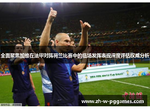 全面聚焦加维在法甲对阵荷兰比赛中的临场发挥表现深度评估权威分析 全面聚焦加维在法甲对阵荷兰比赛中的临场发挥表现深度评估权威分析