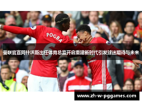 曼联官宣阿什沃斯出任体育总监开启重建新时代引发球迷期待与未来