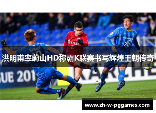 洪明甫率蔚山HD称霸K联赛书写辉煌王朝传奇