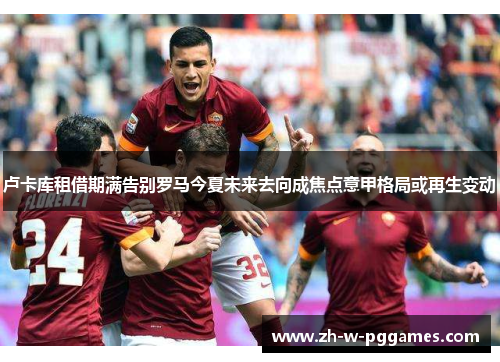 卢卡库租借期满告别罗马今夏未来去向成焦点意甲格局或再生变动