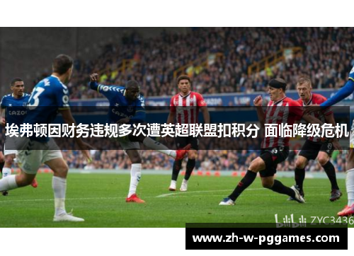 埃弗顿因财务违规多次遭英超联盟扣积分 面临降级危机 埃弗顿因财务违规多次遭英超联盟扣积分 面临降级危机