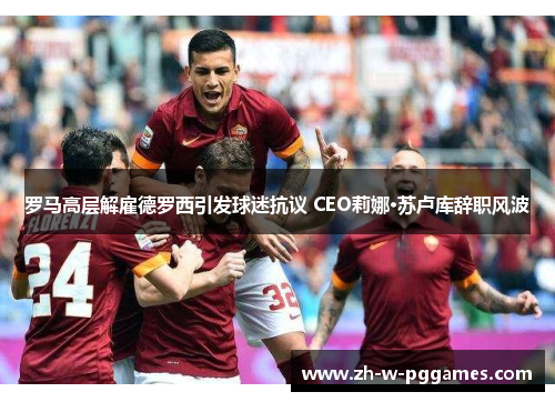 罗马高层解雇德罗西引发球迷抗议 CEO莉娜·苏卢库辞职风波 罗马高层解雇德罗西引发球迷抗议 CEO莉娜·苏卢库辞职风波
